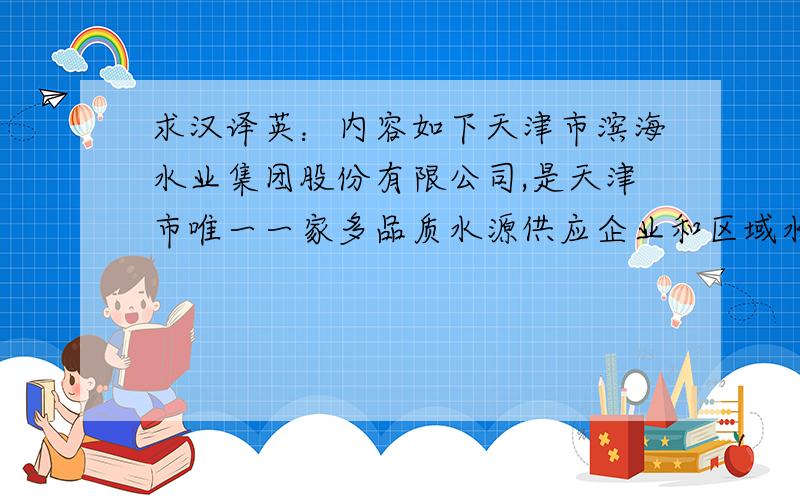 求汉译英：内容如下天津市滨海水业集团股份有限公司,是天津市唯一一家多品质水源供应企业和区域水务一体化方案解决的专业公司.