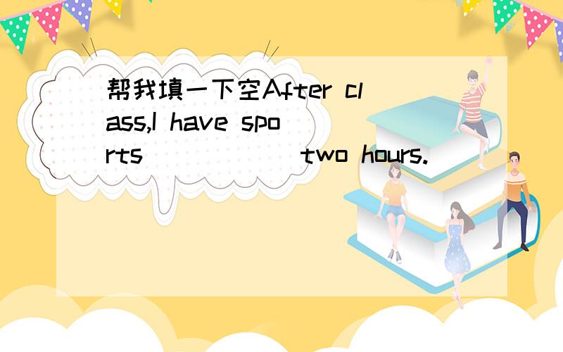 帮我填一下空After class,I have sports _____ two hours.