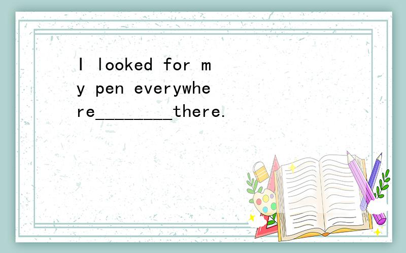 I looked for my pen everywhere________there.