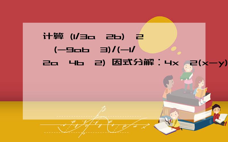 计算 (1/3a^2b)^2*(-9ab^3)/(-1/2a^4b^2) 因式分解：4x^2(x-y)+(y-x)急.