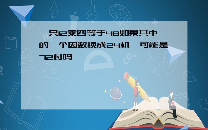 一只12乘四等于48如果其中的一个因数换成24机,可能是72对吗