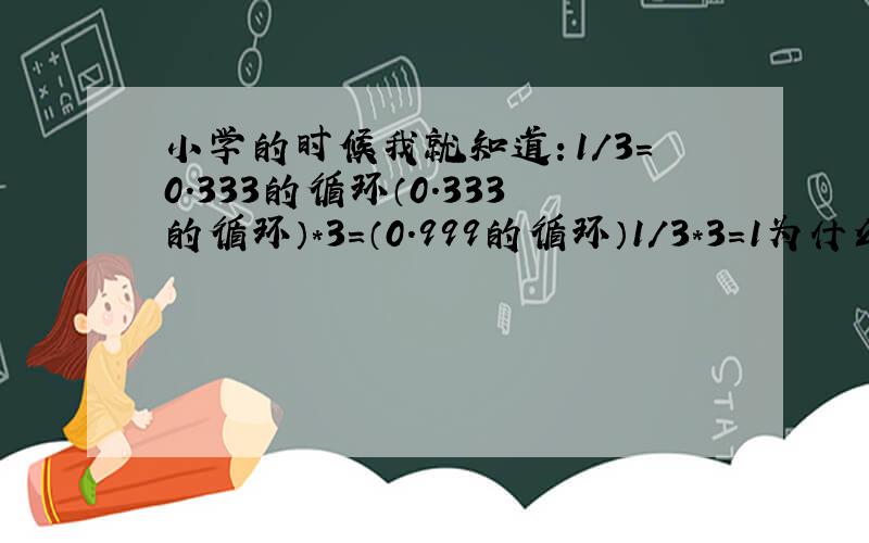 小学的时候我就知道：1/3＝0.333的循环（0.333的循环）*3＝（0.999的循环）1/3*3＝1为什么1/3和（