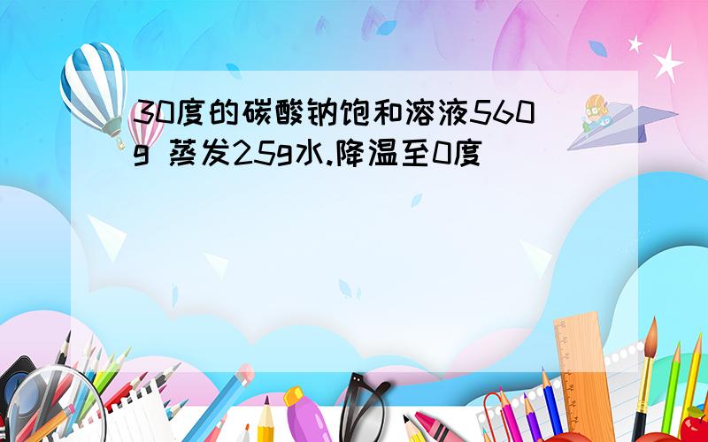 30度的碳酸钠饱和溶液560g 蒸发25g水.降温至0度