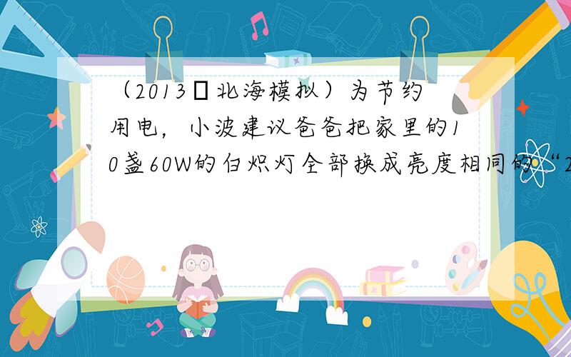 （2013•北海模拟）为节约用电，小波建议爸爸把家里的10盏60W的白炽灯全部换成亮度相同的“220V &nb