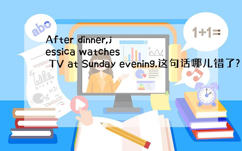 After dinner,jessica watches TV at Sunday evening.这句话哪儿错了?