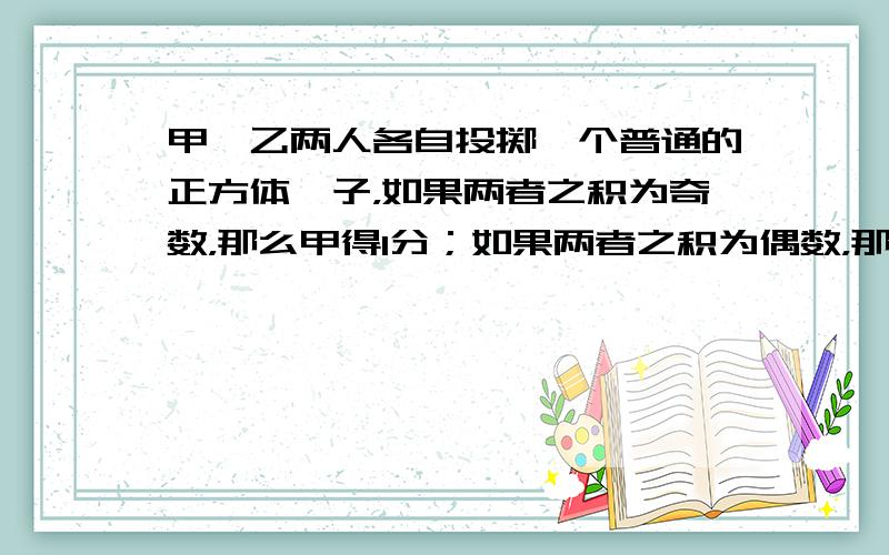 甲、乙两人各自投掷一个普通的正方体骰子，如果两者之积为奇数，那么甲得1分；如果两者之积为偶数，那么乙得1分，连续投掷20