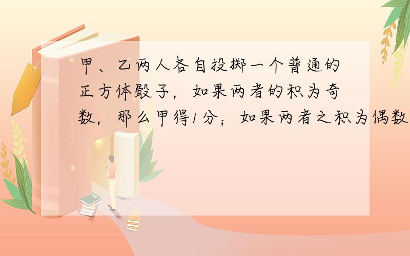 甲、乙两人各自投掷一个普通的正方体骰子，如果两者的积为奇数，那么甲得1分；如果两者之积为偶数，那么乙得1分．连续投掷20