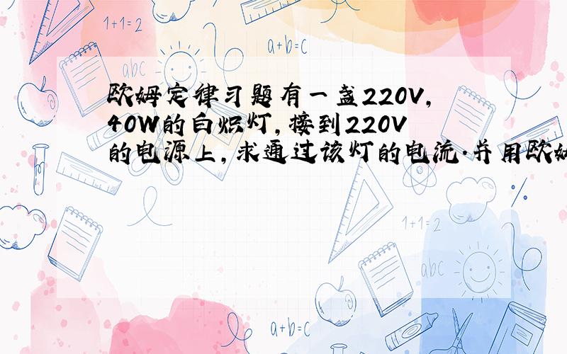 欧姆定律习题有一盏220V,40W的白炽灯,接到220V的电源上,求通过该灯的电流.并用欧姆定律计算出该灯的电阻值是多少