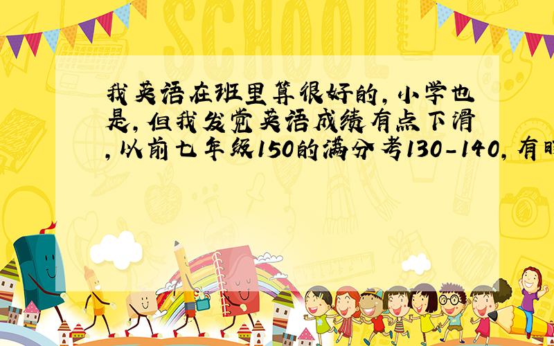 我英语在班里算很好的,小学也是,但我发觉英语成绩有点下滑,以前七年级150的满分考130-140,有时还考140以上,但