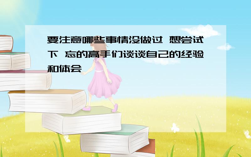 要注意哪些事情没做过 想尝试下 忘的高手们谈谈自己的经验和体会