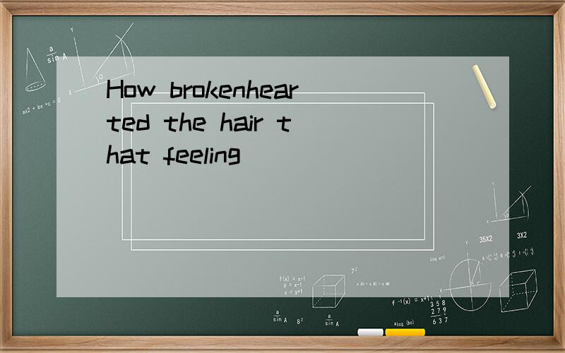 How brokenhearted the hair that feeling