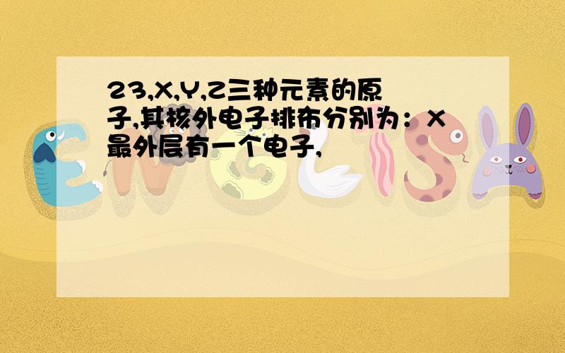 23,X,Y,Z三种元素的原子,其核外电子排布分别为：X最外层有一个电子,