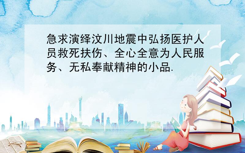 急求演绎汶川地震中弘扬医护人员救死扶伤、全心全意为人民服务、无私奉献精神的小品.