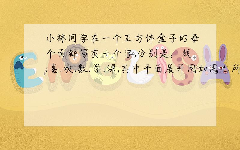 小林同学在一个正方体盒子的每个面都写有一个字,分别是：我.喜.欢.数.学.课,其中平面展开图如图七所示.那么在该正方体盒