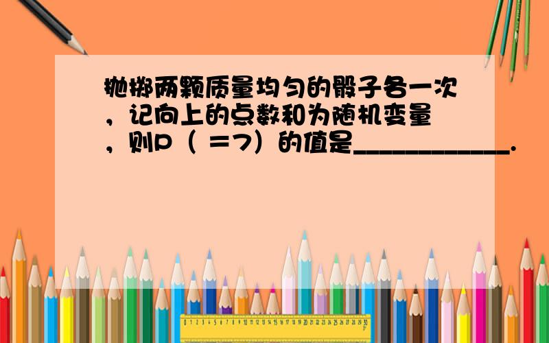 抛掷两颗质量均匀的骰子各一次，记向上的点数和为随机变量 ，则P（ ＝7）的值是____________.