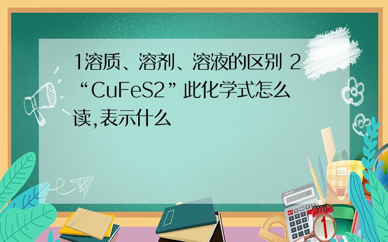 1溶质、溶剂、溶液的区别 2“CuFeS2”此化学式怎么读,表示什么