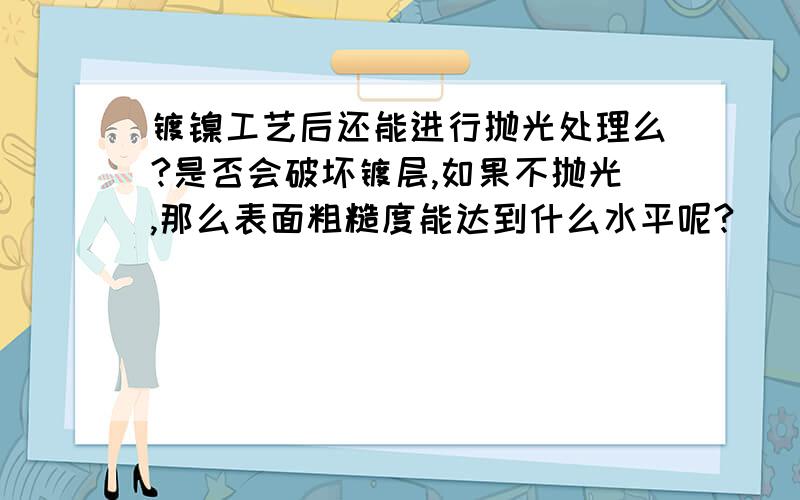 镀镍工艺后还能进行抛光处理么?是否会破坏镀层,如果不抛光,那么表面粗糙度能达到什么水平呢?