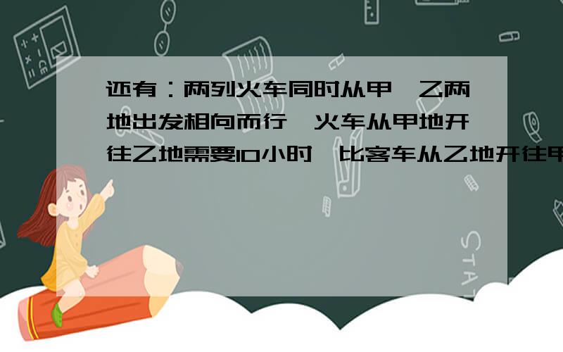 还有：两列火车同时从甲、乙两地出发相向而行,火车从甲地开往乙地需要10小时,比客车从乙地开往甲地所需时间多四分之一,两车