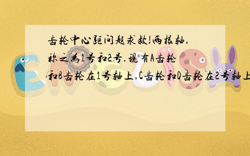 齿轮中心距问题求救!两根轴,称之为1号和2号.现有A齿轮和B齿轮在1号轴上,C齿轮和D齿轮在2号轴上.其中A齿轮和C齿轮