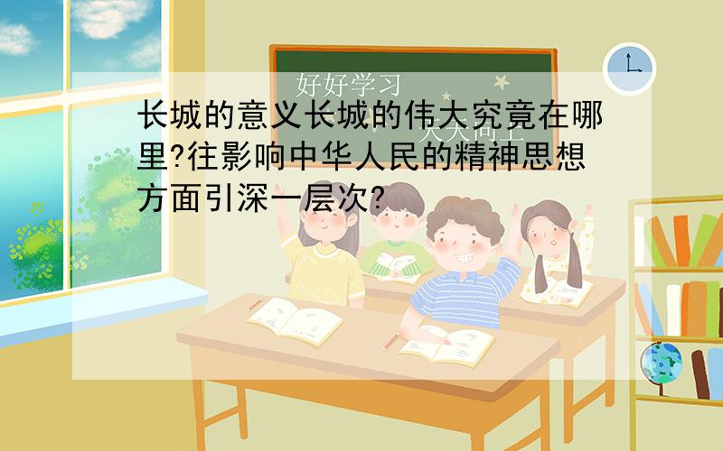 长城的意义长城的伟大究竟在哪里?往影响中华人民的精神思想方面引深一层次?