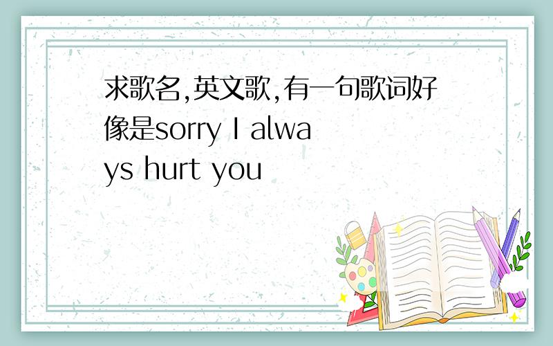 求歌名,英文歌,有一句歌词好像是sorry I always hurt you