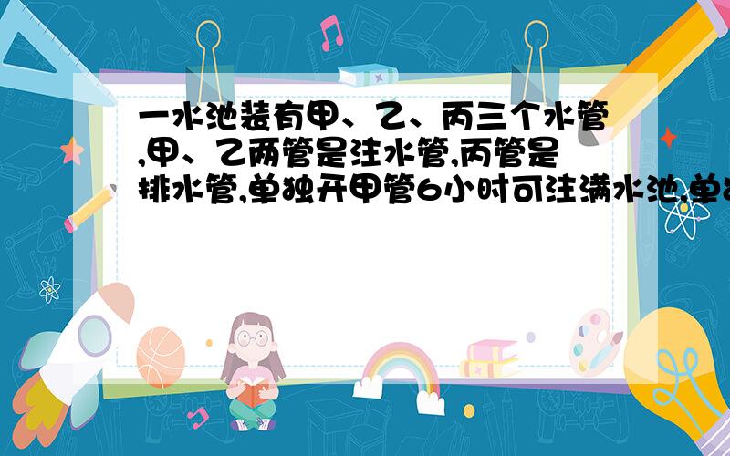 一水池装有甲、乙、丙三个水管,甲、乙两管是注水管,丙管是排水管,单独开甲管6小时可注满水池,单独开丙管12小时可把满水池