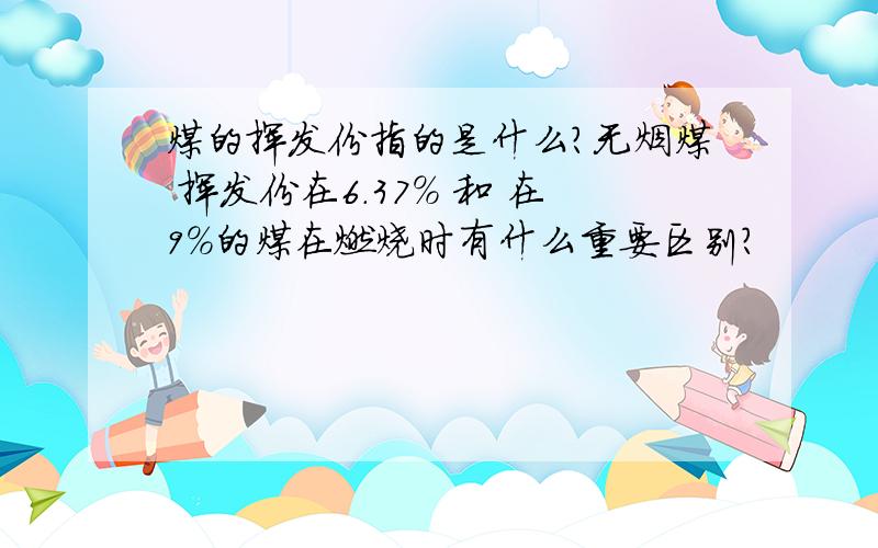 煤的挥发份指的是什么?无烟煤 挥发份在6.37% 和 在9%的煤在燃烧时有什么重要区别?