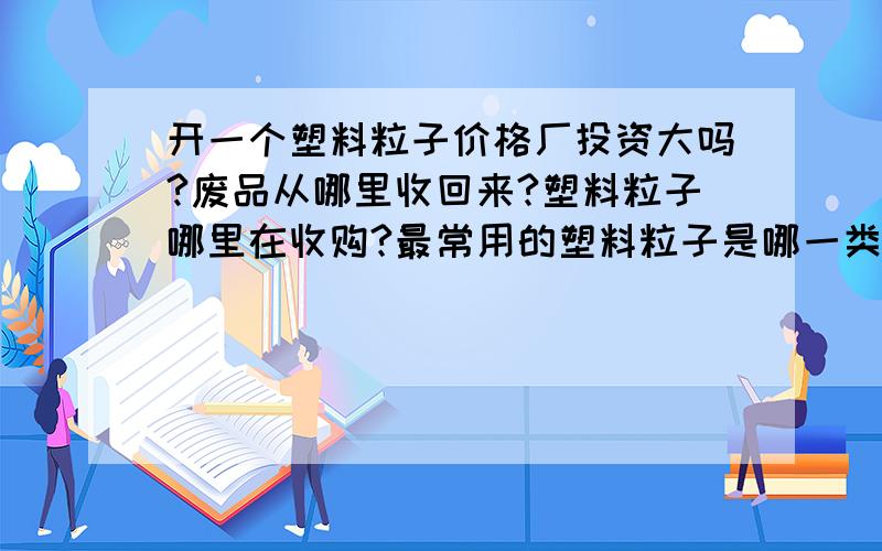 开一个塑料粒子价格厂投资大吗?废品从哪里收回来?塑料粒子哪里在收购?最常用的塑料粒子是哪一类?