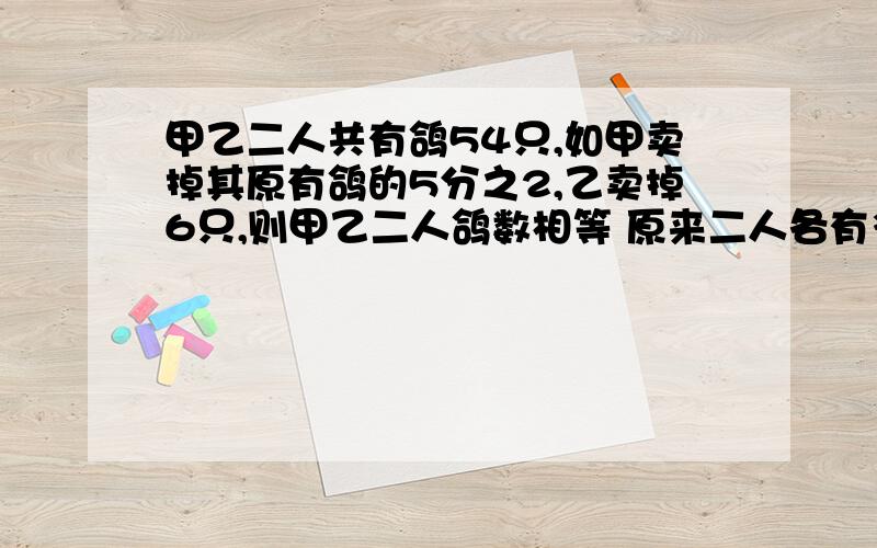 甲乙二人共有鸽54只,如甲卖掉其原有鸽的5分之2,乙卖掉6只,则甲乙二人鸽数相等 原来二人各有多少只?