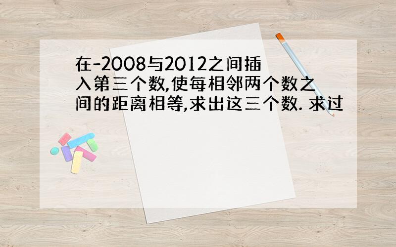 在-2008与2012之间插入第三个数,使每相邻两个数之间的距离相等,求出这三个数. 求过