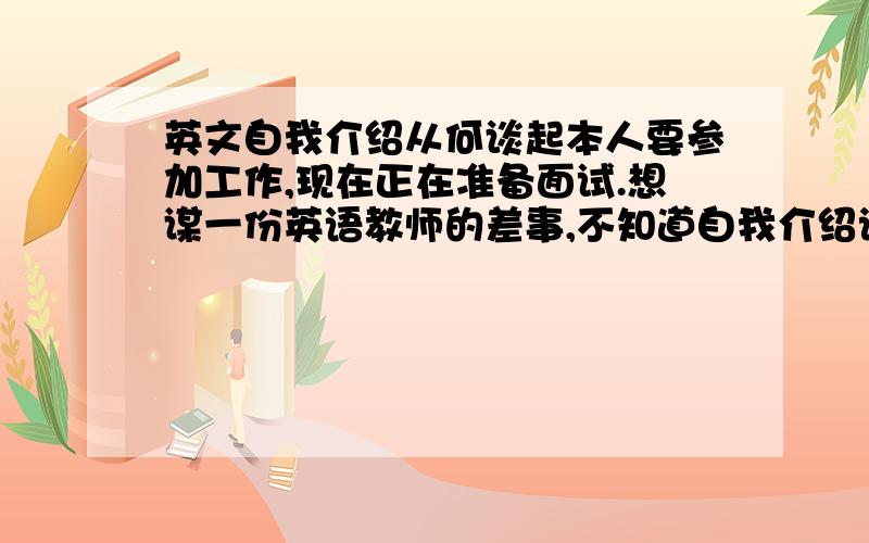 英文自我介绍从何谈起本人要参加工作,现在正在准备面试.想谋一份英语教师的差事,不知道自我介绍该怎么说,从何谈起,请个问高