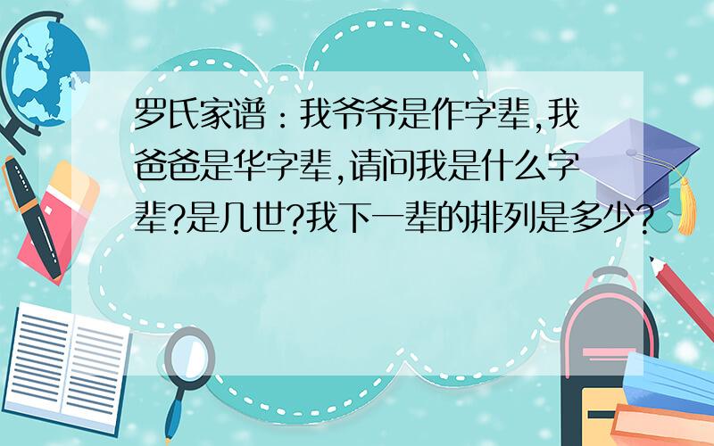 罗氏家谱：我爷爷是作字辈,我爸爸是华字辈,请问我是什么字辈?是几世?我下一辈的排列是多少?