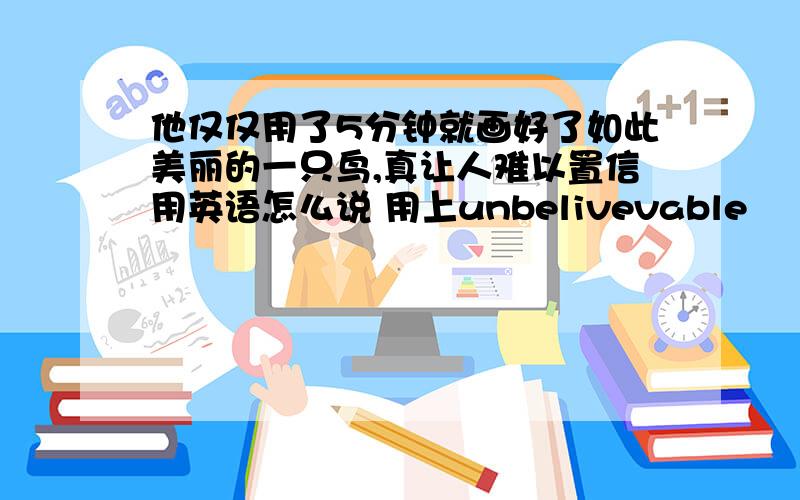 他仅仅用了5分钟就画好了如此美丽的一只鸟,真让人难以置信用英语怎么说 用上unbelivevable