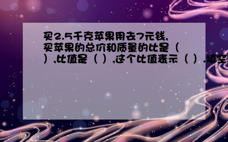 买2.5千克苹果用去7元钱,买苹果的总价和质量的比是（ ）,比值是（ ）,这个比值表示（ ）.填空题,不用写过程,