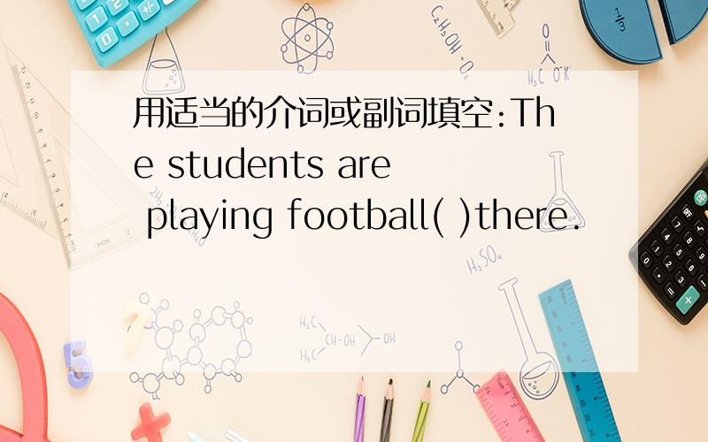 用适当的介词或副词填空:The students are playing football( )there.