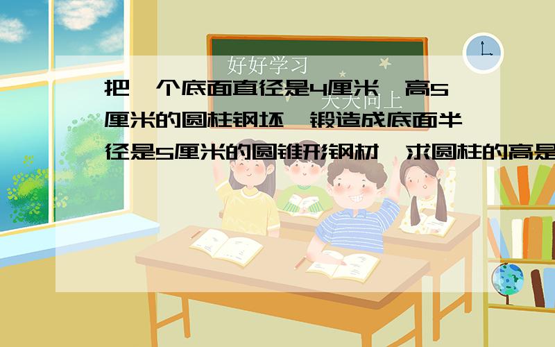 把一个底面直径是4厘米,高5厘米的圆柱钢坯,锻造成底面半径是5厘米的圆锥形钢材,求圆柱的高是多少