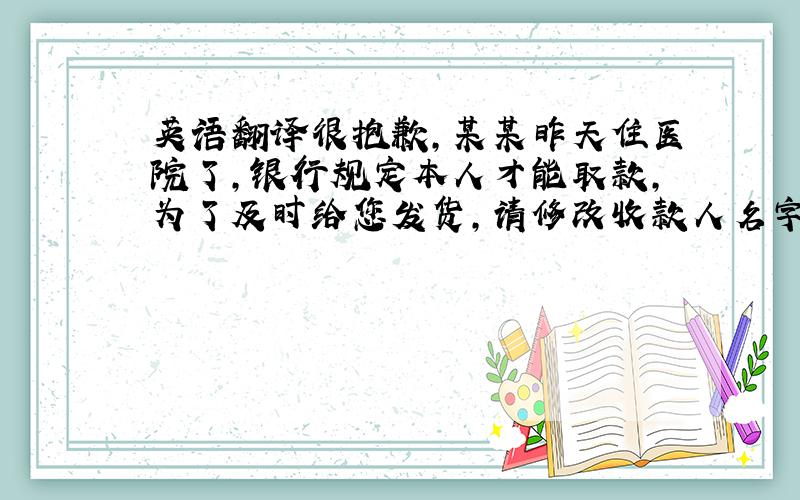 英语翻译很抱歉,某某昨天住医院了,银行规定本人才能取款,为了及时给您发货,请修改收款人名字为某某某.还有一点要翻译：付款