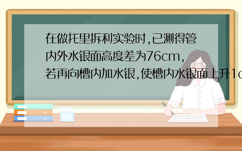 在做托里拆利实验时,已测得管内外水银面高度差为76cm,若再向槽内加水银,使槽内水银面上升1cm,则%