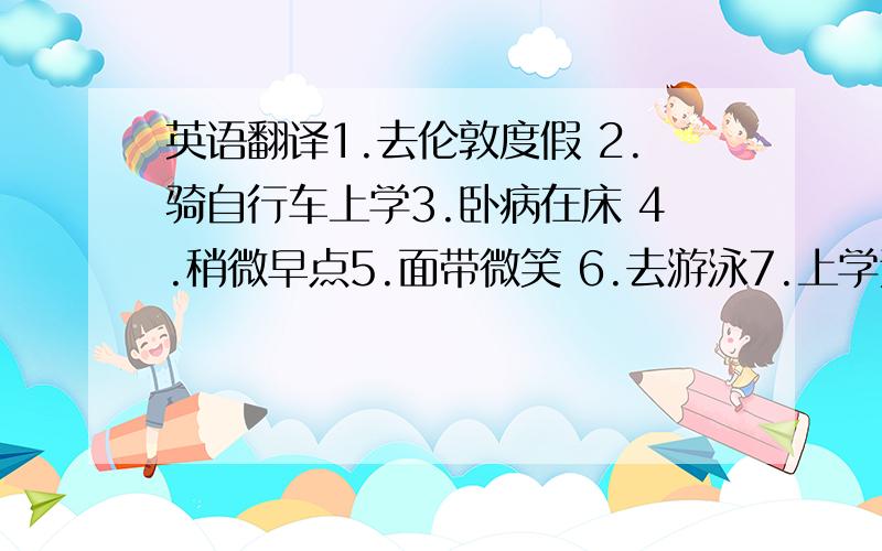 英语翻译1.去伦敦度假 2.骑自行车上学3.卧病在床 4.稍微早点5.面带微笑 6.去游泳7.上学迟到 8.一幅中国地图