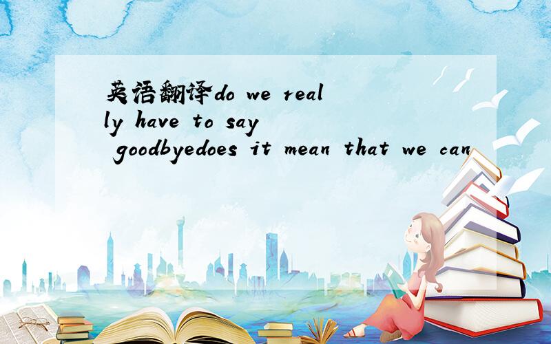 英语翻译do we really have to say goodbyedoes it mean that we can