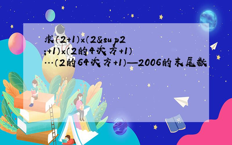 求（2+1）×（2²+1）×（2的4次方+1）…（2的64次方+1）—2006的末尾数