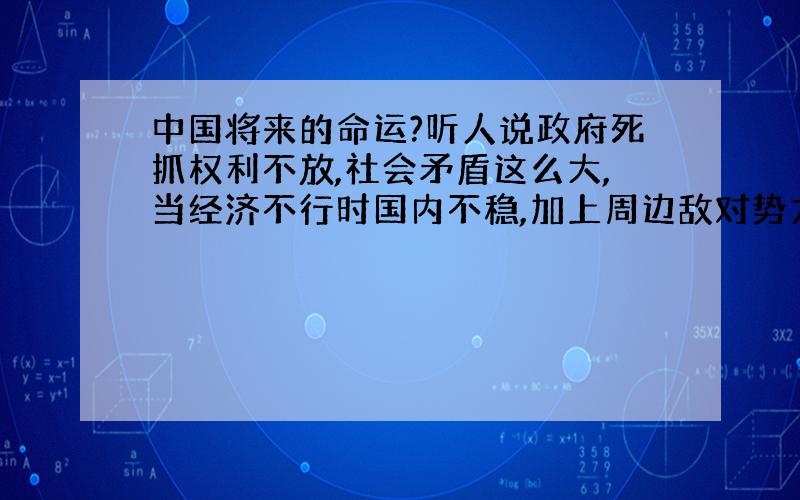 中国将来的命运?听人说政府死抓权利不放,社会矛盾这么大,当经济不行时国内不稳,加上周边敌对势力和西方大国,我们国家很很可