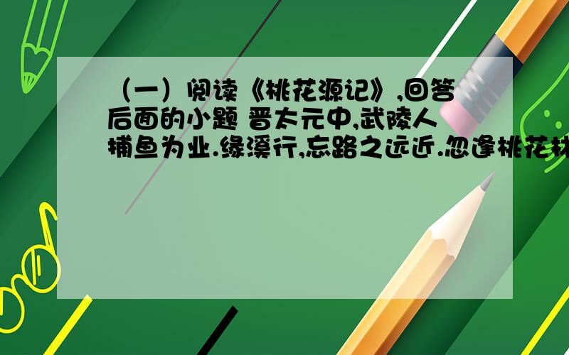 （一）阅读《桃花源记》,回答后面的小题 晋太元中,武陵人捕鱼为业.缘溪行,忘路之远近.忽逢桃花林,