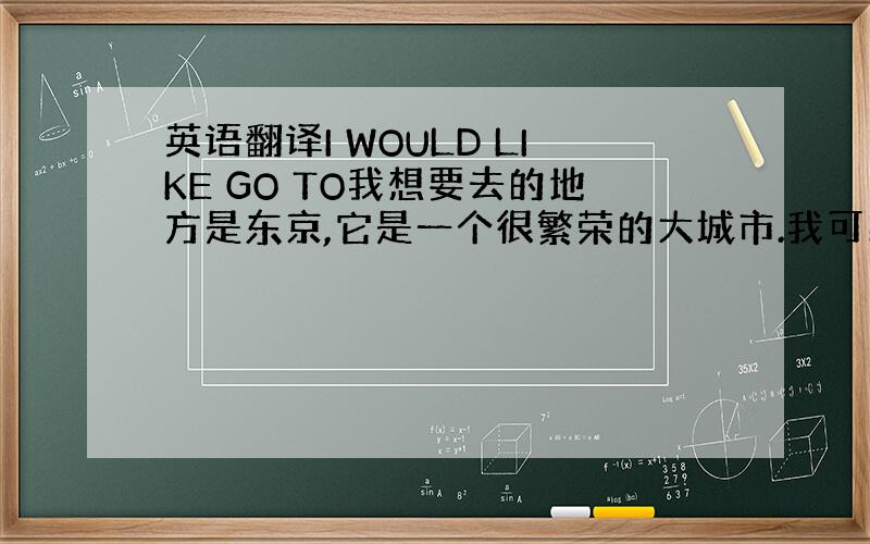 英语翻译I WOULD LIKE GO TO我想要去的地方是东京,它是一个很繁荣的大城市.我可以在那欣赏到富士山的美景,