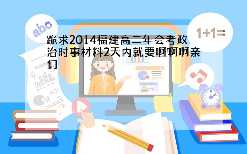 跪求2014福建高二年会考政治时事材料2天内就要啊啊啊亲们