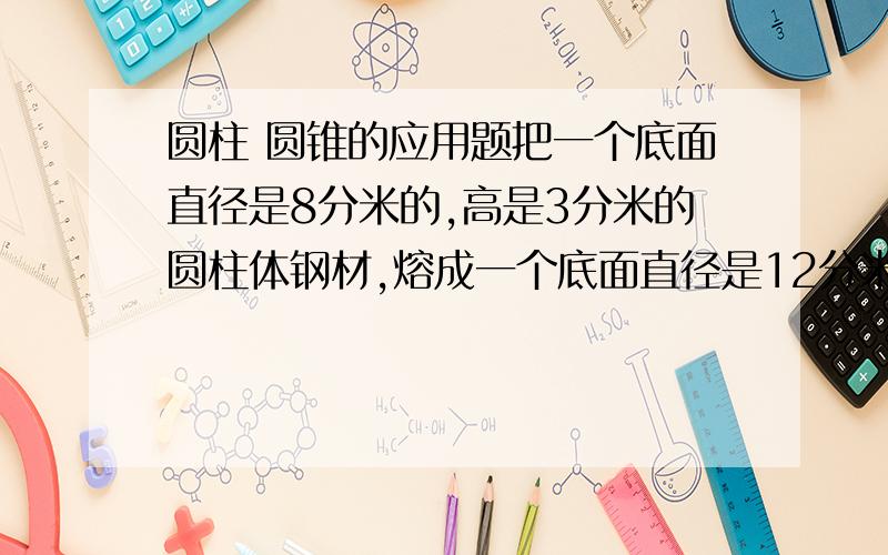 圆柱 圆锥的应用题把一个底面直径是8分米的,高是3分米的圆柱体钢材,熔成一个底面直径是12分米的圆锥,圆锥的高是多少厘米