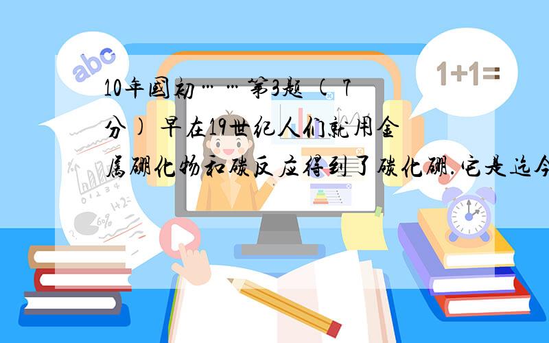 10年国初……第3题 ( 7分) 早在19世纪人们就用金属硼化物和碳反应得到了碳化硼.它是迄今已知的除金刚石和氮化硼外最