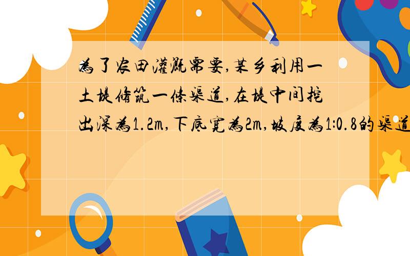 为了农田灌溉需要,某乡利用一土堤修筑一条渠道,在堤中间挖出深为1.2m,下底宽为2m,坡度为1:0.8的渠道(其横断面为