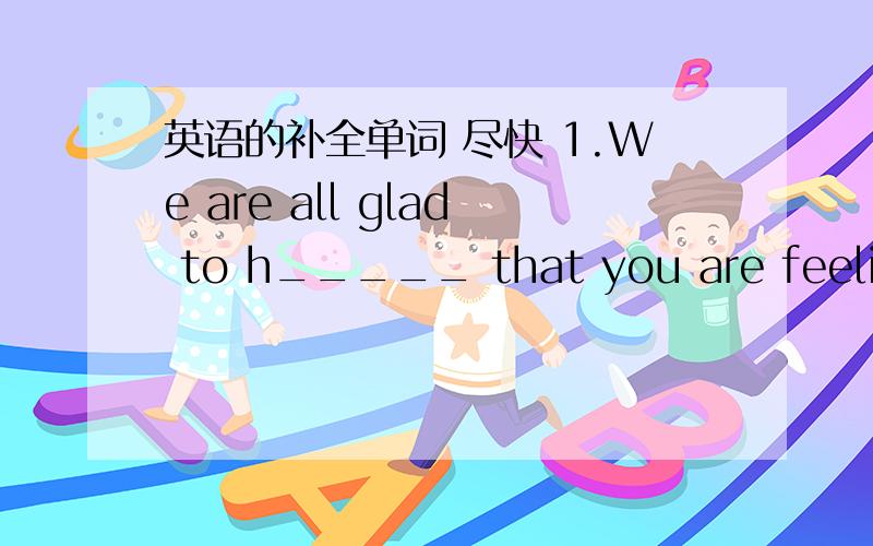 英语的补全单词 尽快 1.We are all glad to h_____ that you are feeling