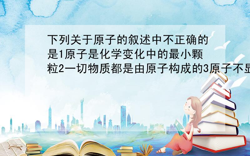 下列关于原子的叙述中不正确的是1原子是化学变化中的最小颗粒2一切物质都是由原子构成的3原子不显电性